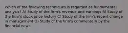 Which of the following techniques is regarded as fundamental analysis? A) Study of the firm's revenue and earnings B) Study of the firm's stock price history C) Study of the firm's recent change in management D) Study of the firm's commentary by the financial news