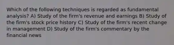 Which of the following techniques is regarded as fundamental analysis? A) Study of the firm's revenue and earnings B) Study of the firm's stock price history C) Study of the firm's recent change in management D) Study of the firm's commentary by the financial news