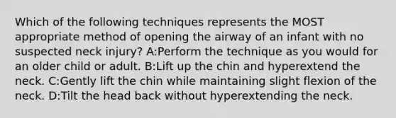 Which of the following techniques represents the MOST appropriate method of opening the airway of an infant with no suspected neck injury? A:Perform the technique as you would for an older child or adult. B:Lift up the chin and hyperextend the neck. C:Gently lift the chin while maintaining slight flexion of the neck. D:Tilt the head back without hyperextending the neck.