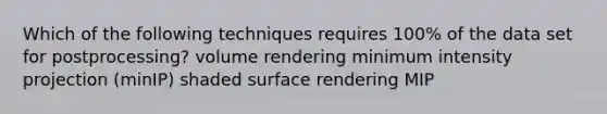 Which of the following techniques requires 100% of the data set for postprocessing? volume rendering minimum intensity projection (minIP) shaded surface rendering MIP