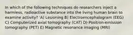 In which of the following techniques do researchers inject a harmless, radioactive substance into the living human brain to examine activity? 'A) Lesioning B) Electroencephalogram (EEG) C) Computerized axial tomography (CAT) D) Positron-emission tomography (PET) E) Magnetic resonance imaging (MRI)