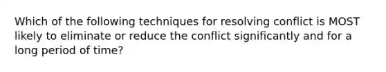 Which of the following techniques for resolving conflict is MOST likely to eliminate or reduce the conflict significantly and for a long period of time?