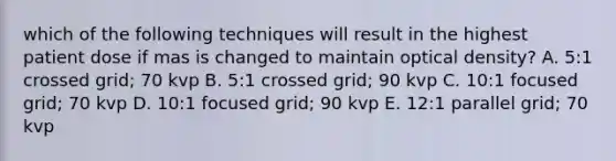 which of the following techniques will result in the highest patient dose if mas is changed to maintain optical density? A. 5:1 crossed grid; 70 kvp B. 5:1 crossed grid; 90 kvp C. 10:1 focused grid; 70 kvp D. 10:1 focused grid; 90 kvp E. 12:1 parallel grid; 70 kvp