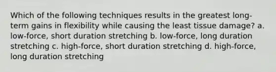 Which of the following techniques results in the greatest long-term gains in flexibility while causing the least tissue damage? a. low-force, short duration stretching b. low-force, long duration stretching c. high-force, short duration stretching d. high-force, long duration stretching