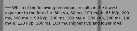 *** Which of the following techniques results in the lowest exposure to the fetus? a. 60 kVp, 80 ms, 100 mA b. 85 kVp, 200 ms, 300 mA c. 90 kVp, 200 ms, 100 mA d. 100 kVp, 200 ms, 100 mA e. 120 kVp, 100 ms, 100 mA (higher kVp and lower mAs)