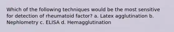 Which of the following techniques would be the most sensitive for detection of rheumatoid factor? a. Latex agglutination b. Nephlometry c. ELISA d. Hemagglutination