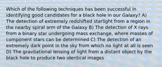 Which of the following techniques has been successful in identifying good candidates for a black hole in our Galaxy? A) The detection of extremely redshifted starlight from a region in the nearby spiral arm of the Galaxy B) The detection of X rays from a binary star undergoing mass exchange, where masses of component stars can be determined C) The detection of an extremely dark point in the sky from which no light at all is seen D) The gravitational lensing of light from a distant object by the black hole to produce two identical images