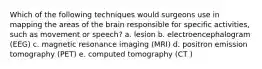 Which of the following techniques would surgeons use in mapping the areas of the brain responsible for specific activities, such as movement or speech? a. lesion b. electroencephalogram (EEG) c. magnetic resonance imaging (MRI) d. positron emission tomography (PET) e. computed tomography (CT )