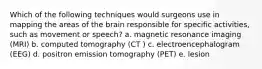 Which of the following techniques would surgeons use in mapping the areas of the brain responsible for specific activities, such as movement or speech? a. magnetic resonance imaging (MRI) b. computed tomography (CT ) c. electroencephalogram (EEG) d. positron emission tomography (PET) e. lesion