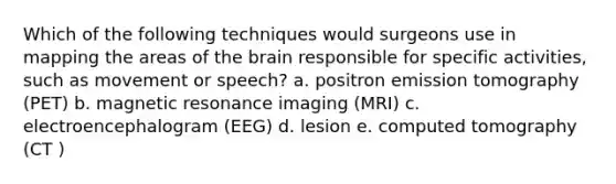 Which of the following techniques would surgeons use in mapping the areas of the brain responsible for specific activities, such as movement or speech? a. positron emission tomography (PET) b. magnetic resonance imaging (MRI) c. electroencephalogram (EEG) d. lesion e. computed tomography (CT )