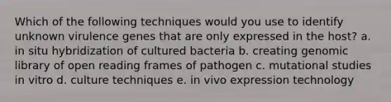 Which of the following techniques would you use to identify unknown virulence genes that are only expressed in the host? a. in situ hybridization of cultured bacteria b. creating genomic library of open reading frames of pathogen c. mutational studies in vitro d. culture techniques e. in vivo expression technology