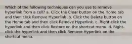 Which of the following techniques can you use to remove hyperlink from a cell? a. Click the Clear button on the Home tab and then click Remove Hyperlink .b. Click the Delete button on the Home tab and then click Remove Hyperlink. c. Right-click the hyperlink and then click Restore on the shortcut menu. d. Right-click the hyperlink and then click Remove Hyperlink on the shortcut menu.