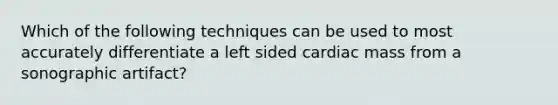 Which of the following techniques can be used to most accurately differentiate a left sided cardiac mass from a sonographic artifact?