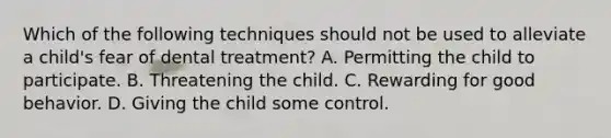 Which of the following techniques should not be used to alleviate a child's fear of dental treatment? A. Permitting the child to participate. B. Threatening the child. C. Rewarding for good behavior. D. Giving the child some control.