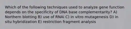 Which of the following techniques used to analyze gene function depends on the specificity of DNA base complementarity? A) Northern blotting B) use of RNAi C) in vitro mutagenesis D) in situ hybridization E) restriction fragment analysis