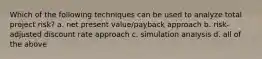 Which of the following techniques can be used to analyze total project risk? a. net present value/payback approach b. risk-adjusted discount rate approach c. simulation analysis d. all of the above