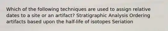 Which of the following techniques are used to assign relative dates to a site or an artifact? Stratigraphic Analysis Ordering artifacts based upon the half-life of isotopes Seriation