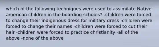 which of the following techniques were used to assimilate Native american children in the boarding schools? -children were forced to change their indigenous dress for military dress -children were forced to change their names -children were forced to cut their hair -children were forced to practice christianity -all of the above -none of the above