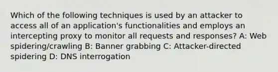 Which of the following techniques is used by an attacker to access all of an application's functionalities and employs an intercepting proxy to monitor all requests and responses? A: Web spidering/crawling B: Banner grabbing C: Attacker-directed spidering D: DNS interrogation