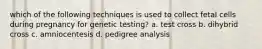 which of the following techniques is used to collect fetal cells during pregnancy for genetic testing? a. test cross b. dihybrid cross c. amniocentesis d. pedigree analysis