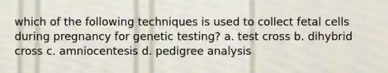 which of the following techniques is used to collect fetal cells during pregnancy for genetic testing? a. test cross b. dihybrid cross c. amniocentesis d. pedigree analysis