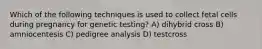 Which of the following techniques is used to collect fetal cells during pregnancy for genetic testing? A) dihybrid cross B) amniocentesis C) pedigree analysis D) testcross