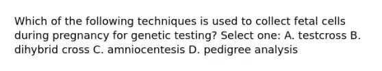 Which of the following techniques is used to collect fetal cells during pregnancy for genetic testing? Select one: A. testcross B. dihybrid cross C. amniocentesis D. pedigree analysis