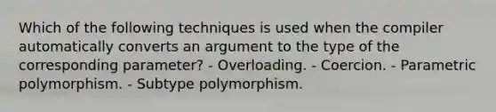 Which of the following techniques is used when the compiler automatically converts an argument to the type of the corresponding parameter? - Overloading. - Coercion. - Parametric polymorphism. - Subtype polymorphism.