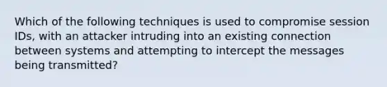 Which of the following techniques is used to compromise session IDs, with an attacker intruding into an existing connection between systems and attempting to intercept the messages being transmitted?