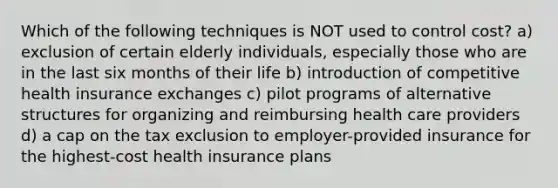 Which of the following techniques is NOT used to control cost? a) exclusion of certain elderly individuals, especially those who are in the last six months of their life b) introduction of competitive health insurance exchanges c) pilot programs of alternative structures for organizing and reimbursing health care providers d) a cap on the tax exclusion to employer-provided insurance for the highest-cost health insurance plans