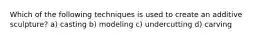 Which of the following techniques is used to create an additive sculpture? a) casting b) modeling c) undercutting d) carving