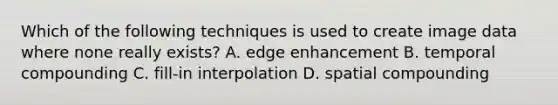 Which of the following techniques is used to create image data where none really exists? A. edge enhancement B. temporal compounding C. fill-in interpolation D. spatial compounding