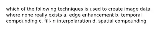 which of the following techniques is used to create image data where none really exists a. edge enhancement b. temporal compounding c. fill-in interpolaration d. spatial compounding