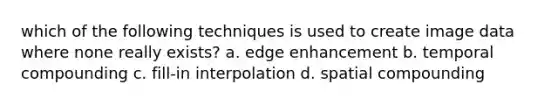 which of the following techniques is used to create image data where none really exists? a. edge enhancement b. temporal compounding c. fill-in interpolation d. spatial compounding