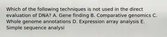 Which of the following techniques is not used in the direct evaluation of DNA? A. Gene finding B. Comparative genomics C. Whole genome annotations D. Expression array analysis E. Simple sequence analysi