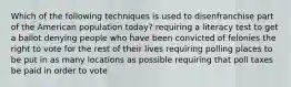 Which of the following techniques is used to disenfranchise part of the American population today? requiring a literacy test to get a ballot denying people who have been convicted of felonies the right to vote for the rest of their lives requiring polling places to be put in as many locations as possible requiring that poll taxes be paid in order to vote