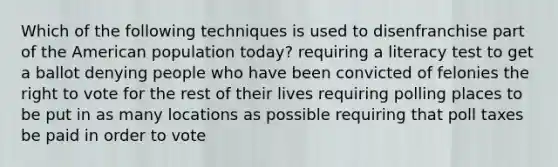 Which of the following techniques is used to disenfranchise part of the American population today? requiring a literacy test to get a ballot denying people who have been convicted of felonies the right to vote for the rest of their lives requiring polling places to be put in as many locations as possible requiring that poll taxes be paid in order to vote