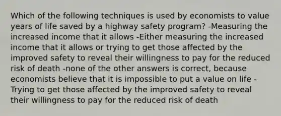 Which of the following techniques is used by economists to value years of life saved by a highway safety program? -Measuring the increased income that it allows -Either measuring the increased income that it allows or trying to get those affected by the improved safety to reveal their willingness to pay for the reduced risk of death -none of the other answers is correct, because economists believe that it is impossible to put a value on life -Trying to get those affected by the improved safety to reveal their willingness to pay for the reduced risk of death