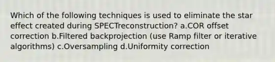 Which of the following techniques is used to eliminate the star effect created during SPECTreconstruction? a.COR offset correction b.Filtered backprojection (use Ramp filter or iterative algorithms) c.Oversampling d.Uniformity correction