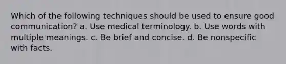 Which of the following techniques should be used to ensure good communication? a. Use medical terminology. b. Use words with multiple meanings. c. Be brief and concise. d. Be nonspecific with facts.