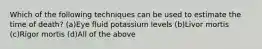 Which of the following techniques can be used to estimate the time of death? (a)Eye fluid potassium levels (b)Livor mortis (c)Rigor mortis (d)All of the above