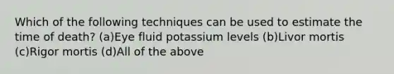 Which of the following techniques can be used to estimate the time of death? (a)Eye fluid potassium levels (b)Livor mortis (c)Rigor mortis (d)All of the above