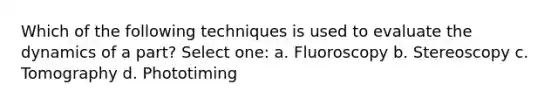 Which of the following techniques is used to evaluate the dynamics of a part? Select one: a. Fluoroscopy b. Stereoscopy c. Tomography d. Phototiming