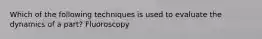 Which of the following techniques is used to evaluate the dynamics of a part? Fluoroscopy