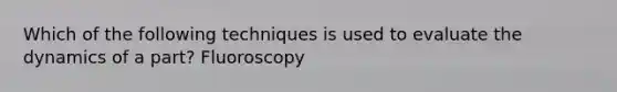 Which of the following techniques is used to evaluate the dynamics of a part? Fluoroscopy