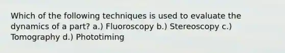 Which of the following techniques is used to evaluate the dynamics of a part? a.) Fluoroscopy b.) Stereoscopy c.) Tomography d.) Phototiming