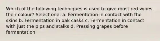 Which of the following techniques is used to give most red wines their colour? Select one: a. Fermentation in contact with the skins b. Fermentation in oak casks c. Fermentation in contact with just the pips and stalks d. Pressing grapes before fermentation