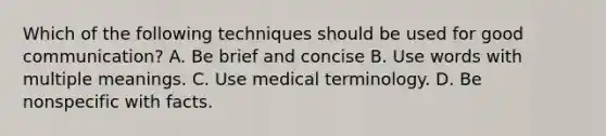 Which of the following techniques should be used for good communication? A. Be brief and concise B. Use words with multiple meanings. C. Use medical terminology. D. Be nonspecific with facts.