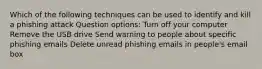 Which of the following techniques can be used to identify and kill a phishing attack Question options: Turn off your computer Remove the USB drive Send warning to people about specific phishing emails Delete unread phishing emails in people's email box