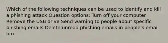 Which of the following techniques can be used to identify and kill a phishing attack Question options: Turn off your computer Remove the USB drive Send warning to people about specific phishing emails Delete unread phishing emails in people's email box